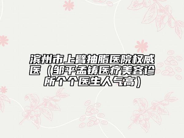 滨州市上臂抽脂医院权威医（邹平孟铸医疗美容诊所个个医生人气高）