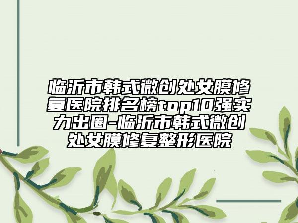 临沂市韩式微创处女膜修复医院排名榜top10强实力出圈-临沂市韩式微创处女膜修复整形医院