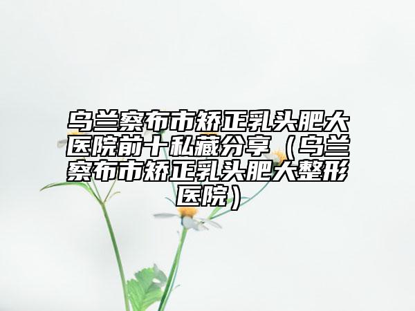 乌兰察布市矫正乳头肥大医院前十私藏分享（乌兰察布市矫正乳头肥大整形医院）