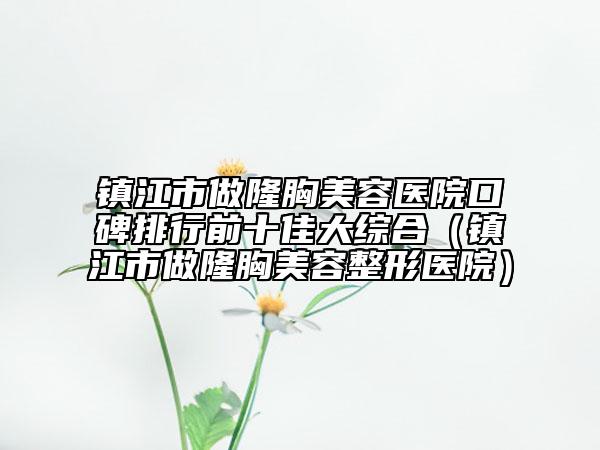 镇江市做隆胸美容医院口碑排行前十佳大综合（镇江市做隆胸美容整形医院）