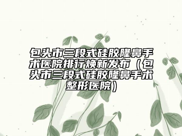 包头市三段式硅胶隆鼻手术医院排行焕新发布（包头市三段式硅胶隆鼻手术整形医院）