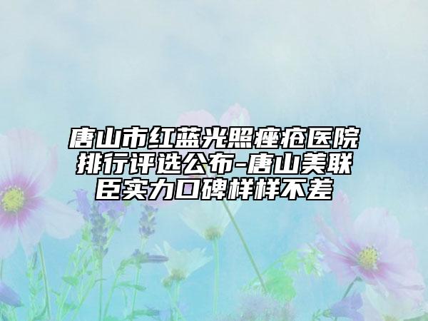 唐山市红蓝光照痤疮医院排行评选公布-唐山美联臣实力口碑样样不差