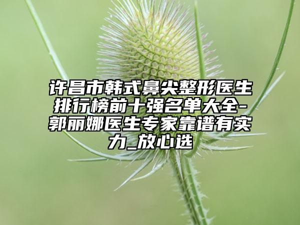 许昌市韩式鼻尖整形医生排行榜前十强名单大全-郭丽娜医生专家靠谱有实力_放心选