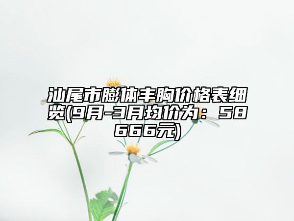 汕尾市膨体丰胸价格表细览(9月-3月均价为：58666元)