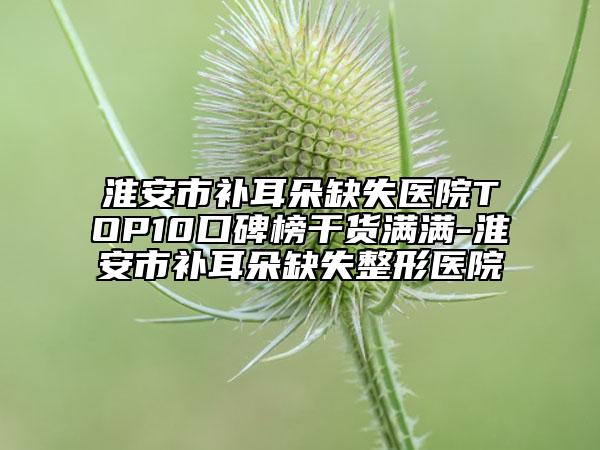淮安市补耳朵缺失医院TOP10口碑榜干货满满-淮安市补耳朵缺失整形医院