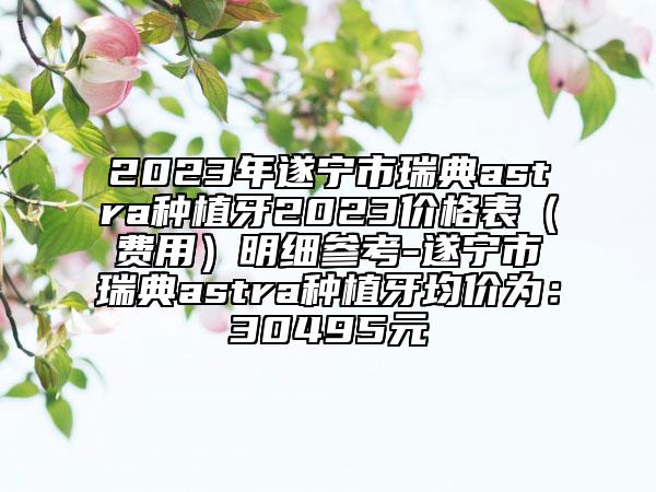 2023年遂宁市瑞典astra种植牙2023价格表（费用）明细参考-遂宁市瑞典astra种植牙均价为：30495元