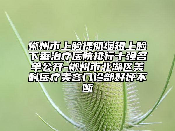 郴州市上睑提肌缩短上睑下垂治疗医院排行十强名单公开-郴州市北湖区美科医疗美容门诊部好评不断