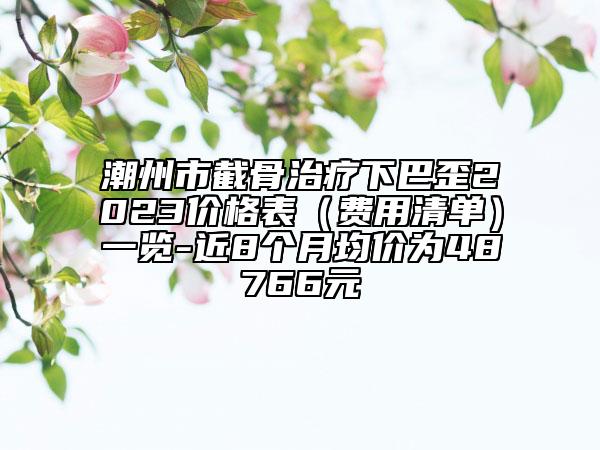 潮州市截骨治疗下巴歪2023价格表（费用清单）一览-近8个月均价为48766元
