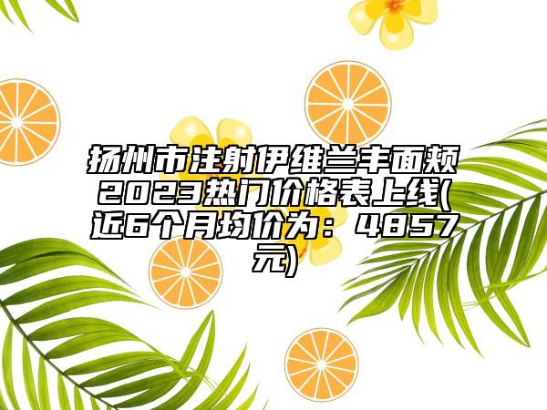 扬州市注射伊维兰丰面颊2023热门价格表上线(近6个月均价为：4857元)