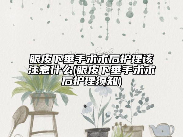 眼皮下垂手术术后护理该注意什么(眼皮下垂手术术后护理须知)