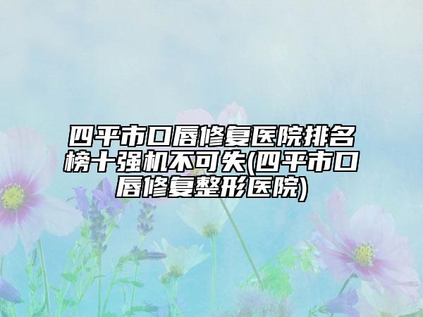 四平市口唇修复医院排名榜十强机不可失(四平市口唇修复整形医院)