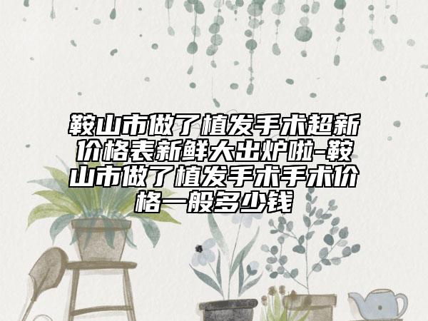 鞍山市做了植发手术超新价格表新鲜大出炉啦-鞍山市做了植发手术手术价格一般多少钱