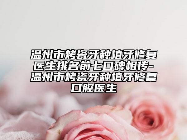 温州市烤瓷牙种植牙修复医生排名前七口碑相传-温州市烤瓷牙种植牙修复口腔医生
