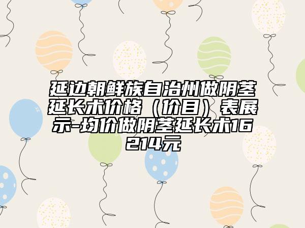 延边朝鲜族自治州做阴茎延长术价格（价目）表展示-均价做阴茎延长术16214元