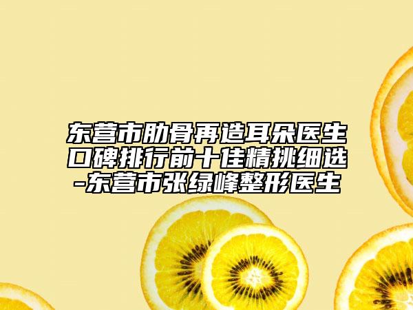 东营市肋骨再造耳朵医生口碑排行前十佳精挑细选-东营市张绿峰整形医生
