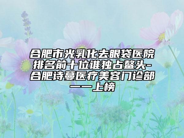 合肥市光乳化去眼袋医院排名前十位谁独占鳌头-合肥诗蔓医疗美容门诊部一一上榜