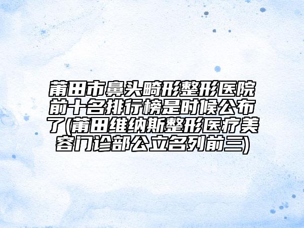 莆田市鼻头畸形整形医院前十名排行榜是时候公布了(莆田维纳斯整形医疗美容门诊部公立名列前三)
