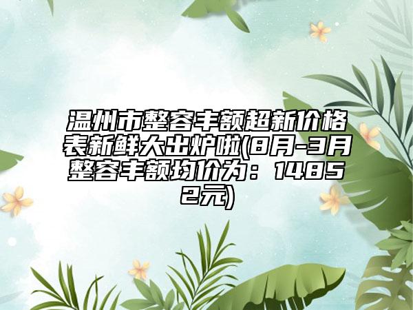 温州市整容丰额超新价格表新鲜大出炉啦(8月-3月整容丰额均价为：14852元)