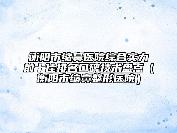 衡阳市缩鼻医院综合实力前十佳排名口碑技术盘点（衡阳市缩鼻整形医院）