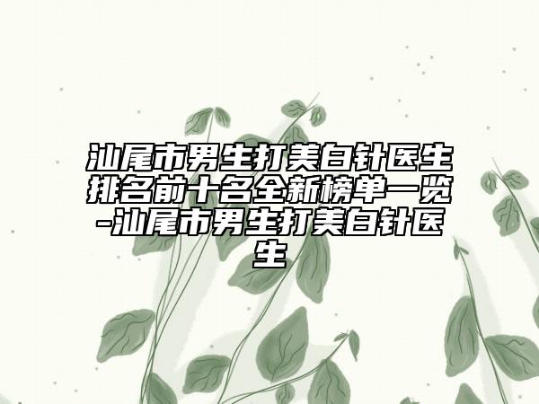 汕尾市男生打美白针医生排名前十名全新榜单一览-汕尾市男生打美白针医生