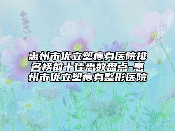 惠州市优立塑瘦身医院排名榜前十佳悉数盘点-惠州市优立塑瘦身整形医院