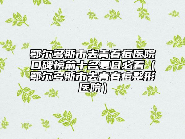 鄂尔多斯市去青春痘医院口碑榜前十名夏日必看（鄂尔多斯市去青春痘整形医院）