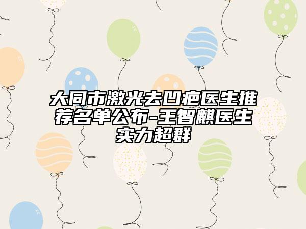 大同市激光去凹疤医生推荐名单公布-王智麒医生实力超群