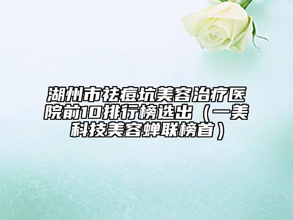 湖州市祛痘坑美容治疗医院前10排行榜选出（一美科技美容蝉联榜首）