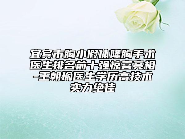 宜宾市胸小假体隆胸手术医生排名前十强惊喜亮相-王朝瑜医生学历高技术实力绝佳