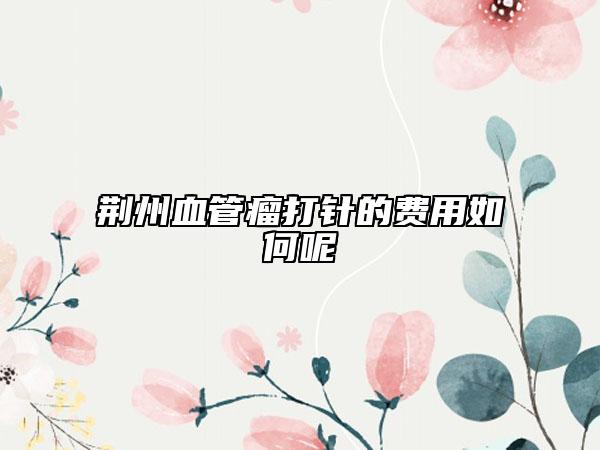 荆州血管瘤打针的费用如何呢