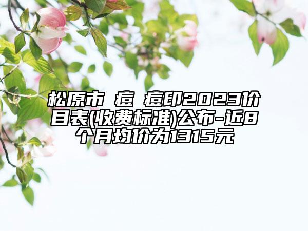 松原市袪痘袪痘印2023价目表(收费标准)公布-近8个月均价为1315元