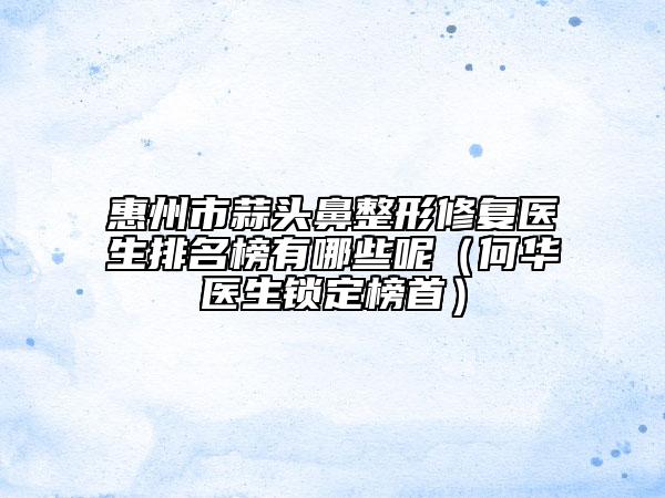 惠州市蒜头鼻整形修复医生排名榜有哪些呢（何华医生锁定榜首）
