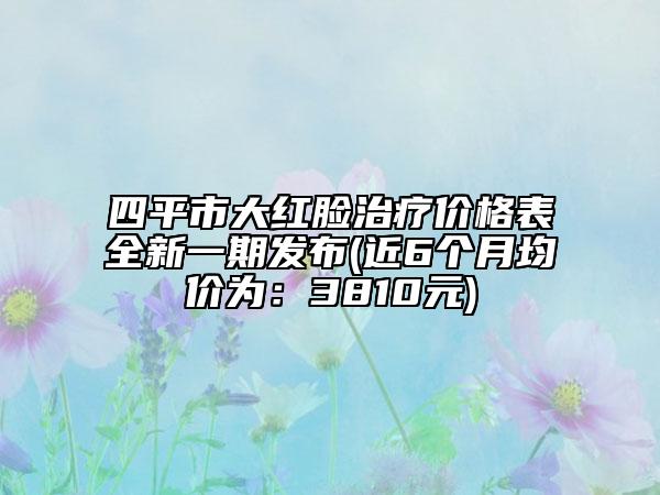 四平市大红脸治疗价格表全新一期发布(近6个月均价为：3810元)