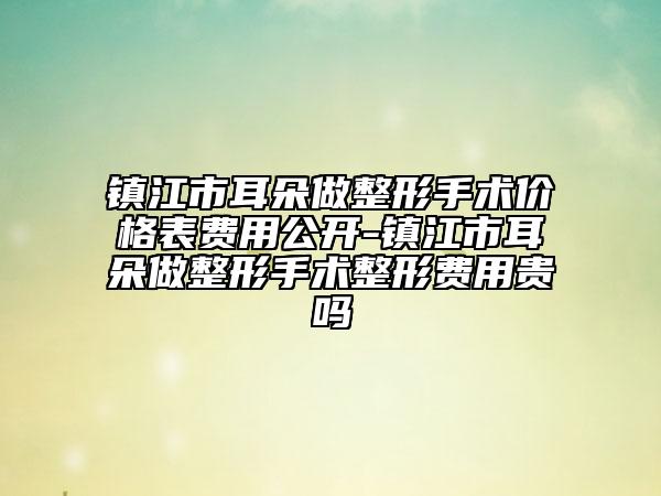 镇江市耳朵做整形手术价格表费用公开-镇江市耳朵做整形手术整形费用贵吗
