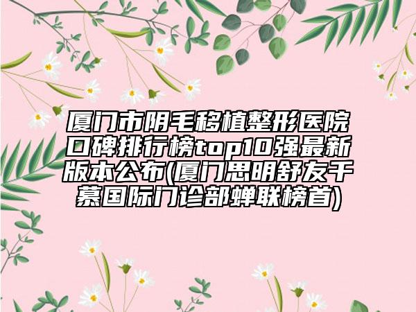 厦门市阴毛移植整形医院口碑排行榜top10强最新版本公布(厦门思明舒友千慕国际门诊部蝉联榜首)