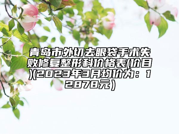 青岛市外切去眼袋手术失败修复整形科价格表(价目)(2023年3月均价为：12878元）