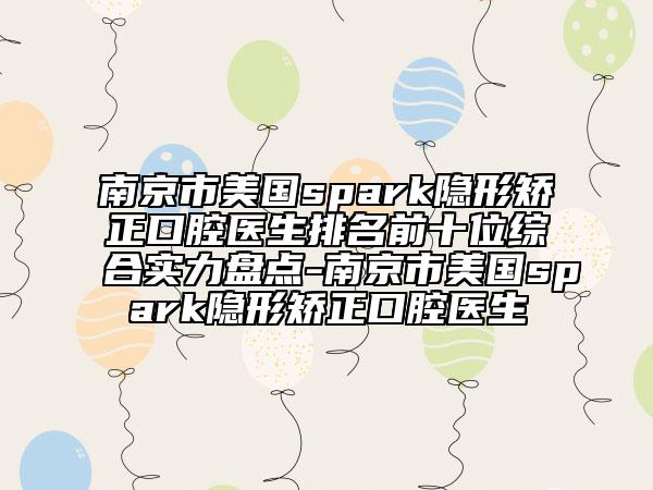 南京市美国spark隐形矫正口腔医生排名前十位综合实力盘点-南京市美国spark隐形矫正口腔医生
