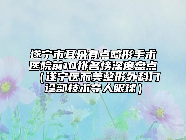 遂宁市耳朵有点畸形手术医院前10排名榜深度盘点（遂宁医而美整形外科门诊部技术夺人眼球）