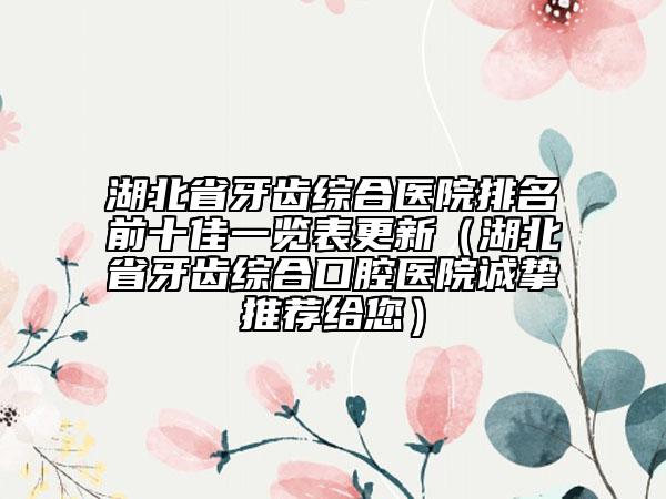 湖北省牙齿综合医院排名前十佳一览表更新（湖北省牙齿综合口腔医院诚挚推荐给您）