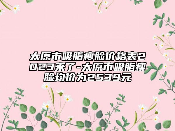 太原市吸脂瘦脸价格表2023来了-太原市吸脂瘦脸均价为2539元
