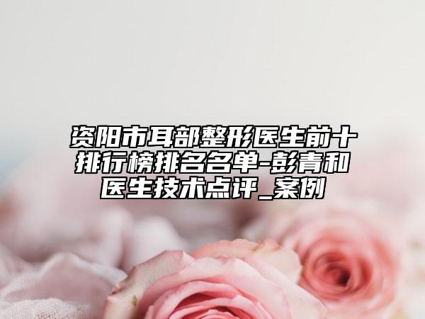 资阳市耳部整形医生前十排行榜排名名单-彭青和医生技术点评_案例