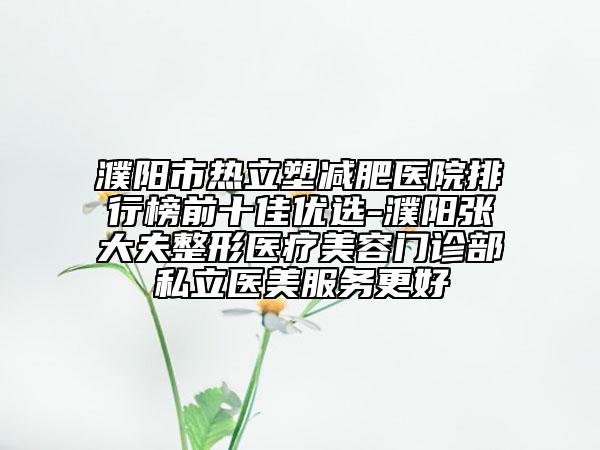 濮阳市热立塑减肥医院排行榜前十佳优选-濮阳张大夫整形医疗美容门诊部私立医美服务更好