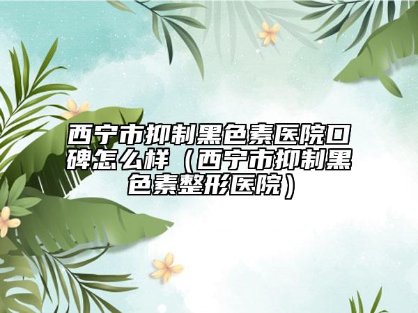 西宁市抑制黑色素医院口碑怎么样（西宁市抑制黑色素整形医院）