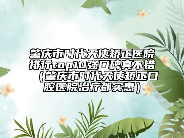 肇庆市时代天使矫正医院排行top10强口碑真不错（肇庆市时代天使矫正口腔医院治疗都实惠）