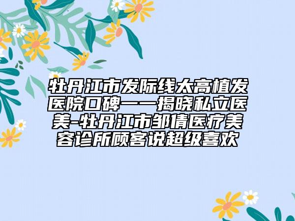 牡丹江市发际线太高植发医院口碑一一揭晓私立医美-牡丹江市邹倩医疗美容诊所顾客说超级喜欢