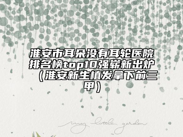 淮安市耳朵没有耳轮医院排名榜top10强崭新出炉（淮安新生植发拿下前三甲）