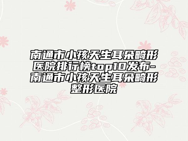 南通市小孩天生耳朵畸形医院排行榜top10发布-南通市小孩天生耳朵畸形整形医院