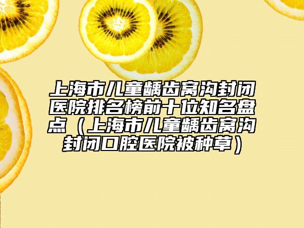 上海市儿童龋齿窝沟封闭医院排名榜前十位知名盘点（上海市儿童龋齿窝沟封闭口腔医院被种草）