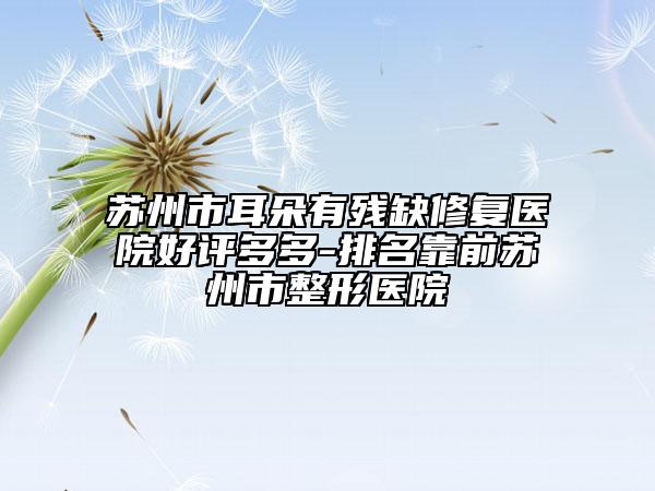 苏州市耳朵有残缺修复医院好评多多-排名靠前苏州市整形医院