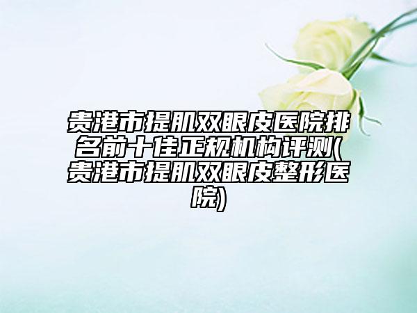 贵港市提肌双眼皮医院排名前十佳正规机构评测(贵港市提肌双眼皮整形医院)